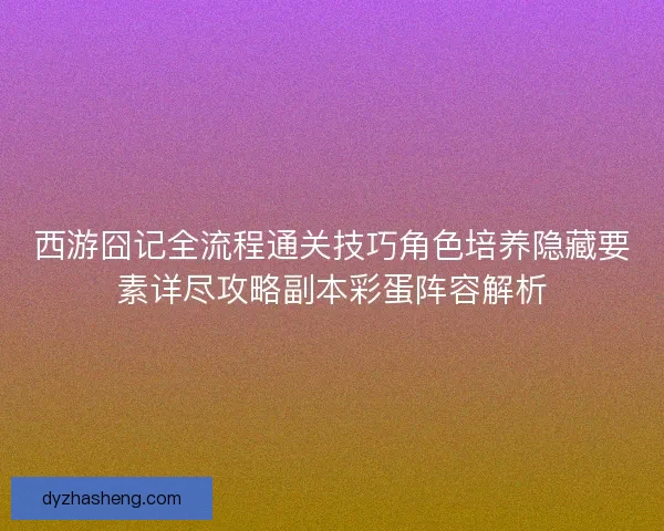 西游囧记全流程通关技巧角色培养隐藏要素详尽攻略副本彩蛋阵容解析