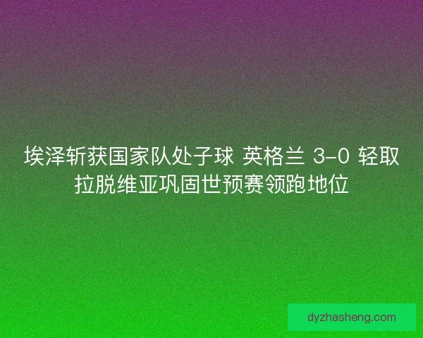 埃泽斩获国家队处子球 英格兰 3-0 轻取拉脱维亚巩固世预赛领跑地位