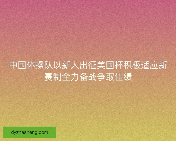中国体操队以新人出征美国杯积极适应新赛制全力备战争取佳绩