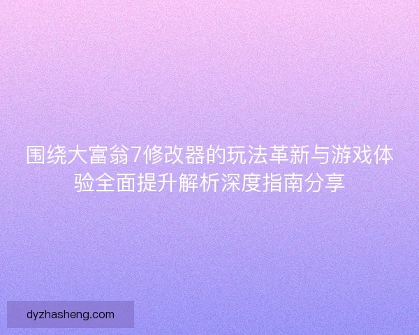 围绕大富翁7修改器的玩法革新与游戏体验全面提升解析深度指南分享