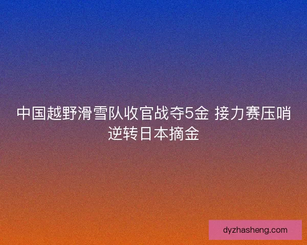 中国越野滑雪队收官战夺5金 接力赛压哨逆转日本摘金