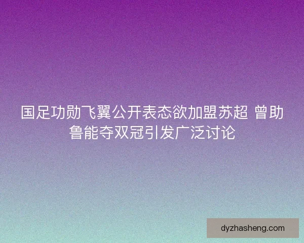 国足功勋飞翼公开表态欲加盟苏超 曾助鲁能夺双冠引发广泛讨论