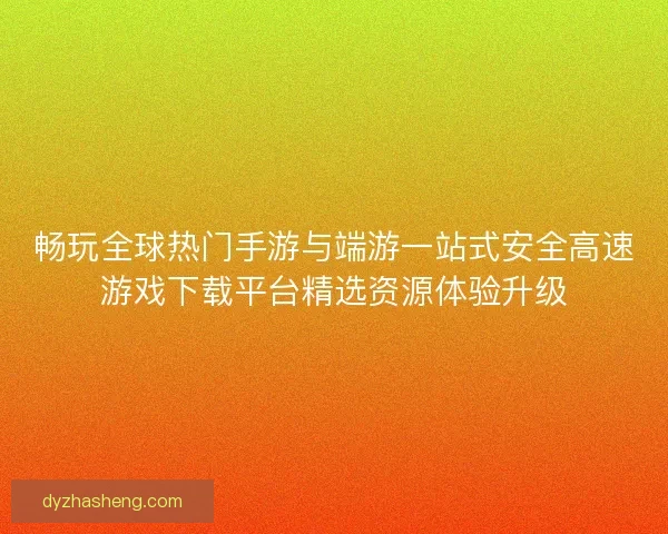 畅玩全球热门手游与端游一站式安全高速游戏下载平台精选资源体验升级
